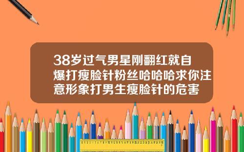 38岁过气男星刚翻红就自爆打瘦脸针粉丝哈哈哈求你注意形象打男生瘦脸针的危害