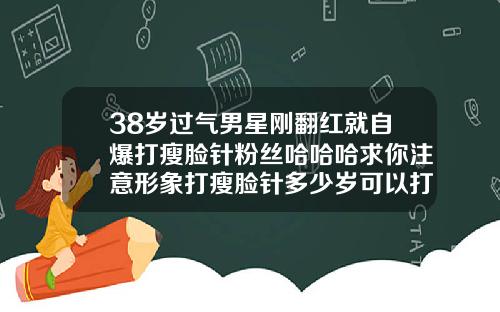 38岁过气男星刚翻红就自爆打瘦脸针粉丝哈哈哈求你注意形象打瘦脸针多少岁可以打