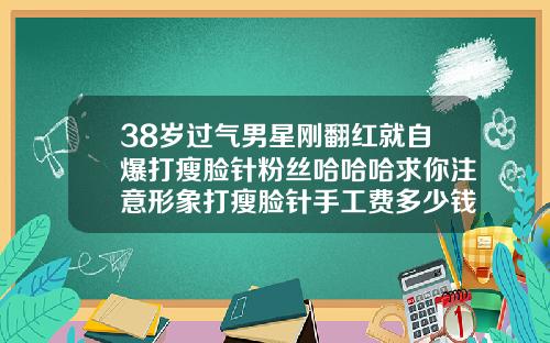 38岁过气男星刚翻红就自爆打瘦脸针粉丝哈哈哈求你注意形象打瘦脸针手工费多少钱啊