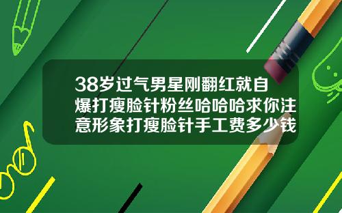 38岁过气男星刚翻红就自爆打瘦脸针粉丝哈哈哈求你注意形象打瘦脸针手工费多少钱