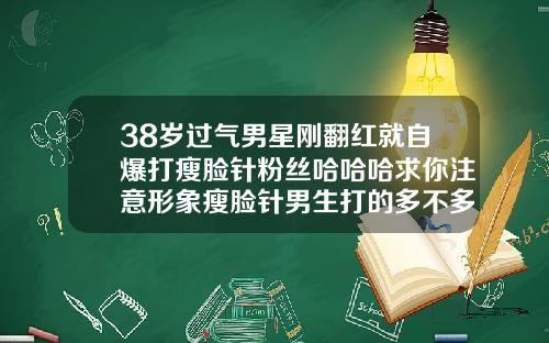 38岁过气男星刚翻红就自爆打瘦脸针粉丝哈哈哈求你注意形象瘦脸针男生打的多不多