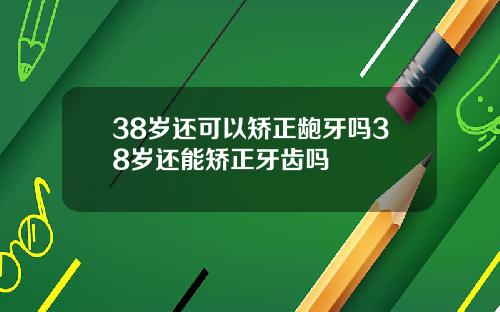 38岁还可以矫正龅牙吗38岁还能矫正牙齿吗