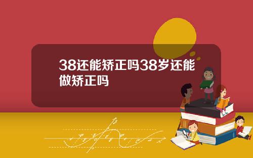 38还能矫正吗38岁还能做矫正吗