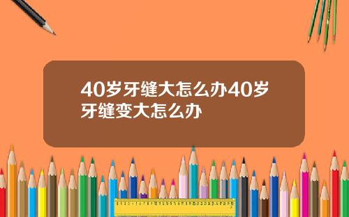 40岁牙缝大怎么办40岁牙缝变大怎么办