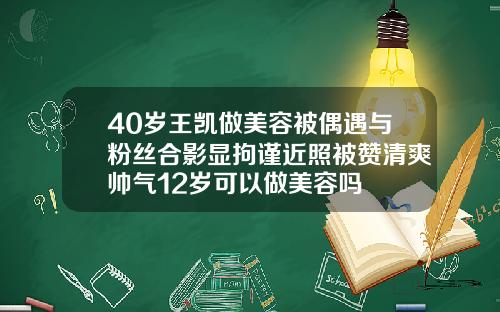 40岁王凯做美容被偶遇与粉丝合影显拘谨近照被赞清爽帅气12岁可以做美容吗