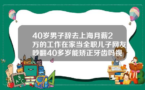 40岁男子辞去上海月薪2万的工作在家当全职儿子网友吵翻40多岁能矫正牙齿吗视频