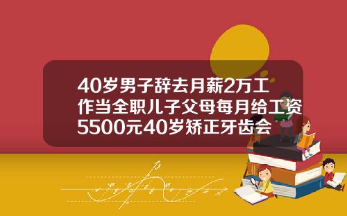 40岁男子辞去月薪2万工作当全职儿子父母每月给工资5500元40岁矫正牙齿会太晚吗会有后遗症吗视频