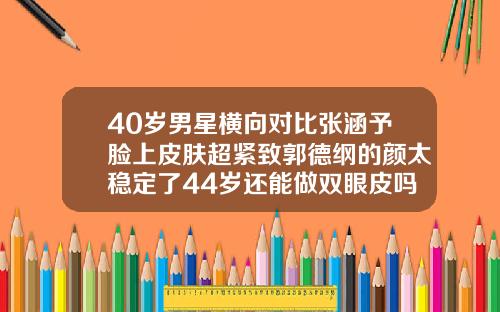 40岁男星横向对比张涵予脸上皮肤超紧致郭德纲的颜太稳定了44岁还能做双眼皮吗图片