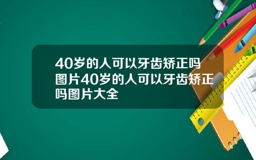 40岁的人可以牙齿矫正吗图片40岁的人可以牙齿矫正吗图片大全