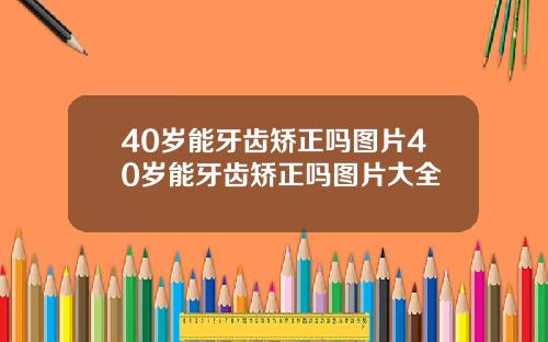 40岁能牙齿矫正吗图片40岁能牙齿矫正吗图片大全
