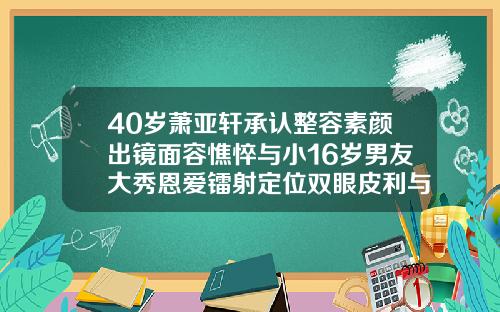 40岁萧亚轩承认整容素颜出镜面容憔悴与小16岁男友大秀恩爱镭射定位双眼皮利与弊
