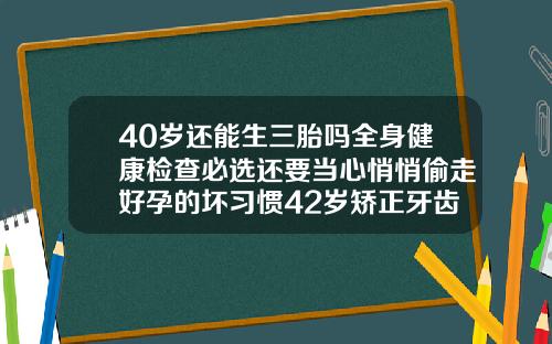 40岁还能生三胎吗全身健康检查必选还要当心悄悄偷走好孕的坏习惯42岁矫正牙齿的危害大吗