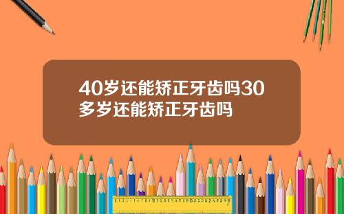 40岁还能矫正牙齿吗30多岁还能矫正牙齿吗
