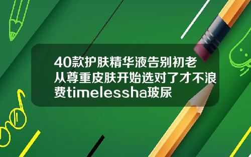 40款护肤精华液告别初老从尊重皮肤开始选对了才不浪费timelessha玻尿酸原液精华液
