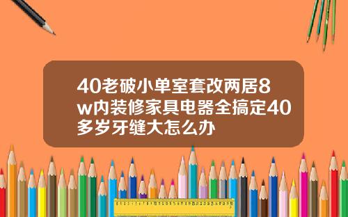 40老破小单室套改两居8w内装修家具电器全搞定40多岁牙缝大怎么办
