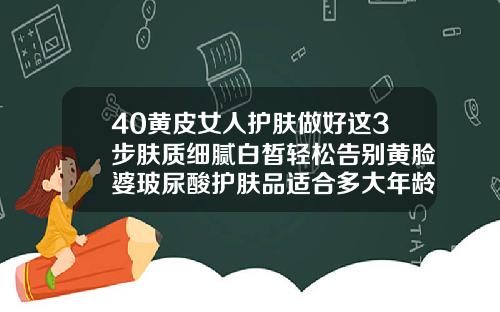 40黄皮女人护肤做好这3步肤质细腻白皙轻松告别黄脸婆玻尿酸护肤品适合多大年龄的人使用