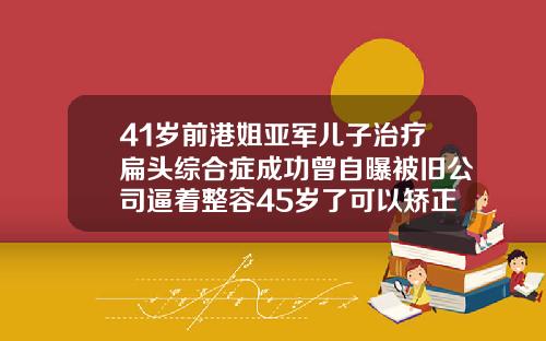 41岁前港姐亚军儿子治疗扁头综合症成功曾自曝被旧公司逼着整容45岁了可以矫正牙齿吗为什么