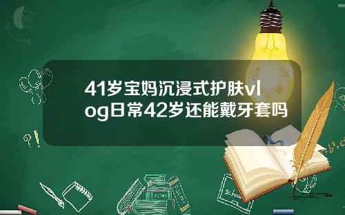 41岁宝妈沉浸式护肤vlog日常42岁还能戴牙套吗