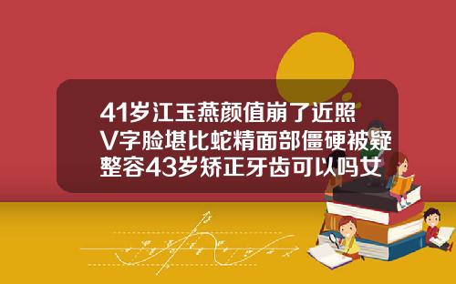 41岁江玉燕颜值崩了近照V字脸堪比蛇精面部僵硬被疑整容43岁矫正牙齿可以吗女人