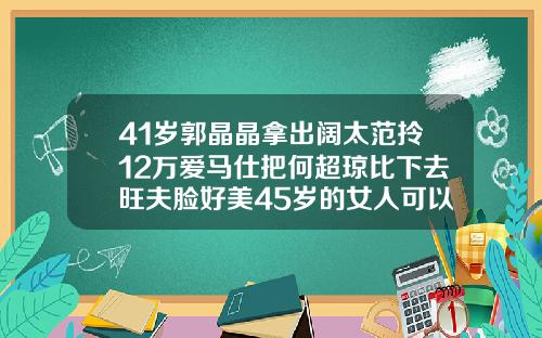 41岁郭晶晶拿出阔太范拎12万爱马仕把何超琼比下去旺夫脸好美45岁的女人可以矫正牙齿吗图片