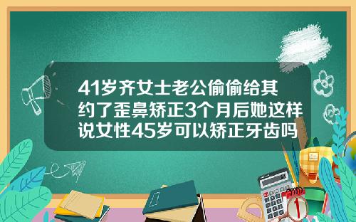 41岁齐女士老公偷偷给其约了歪鼻矫正3个月后她这样说女性45岁可以矫正牙齿吗