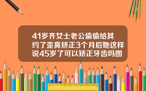 41岁齐女士老公偷偷给其约了歪鼻矫正3个月后她这样说45岁了可以矫正牙齿吗图片