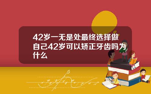 42岁一无是处最终选择做自己42岁可以矫正牙齿吗为什么
