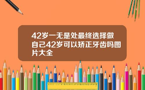 42岁一无是处最终选择做自己42岁可以矫正牙齿吗图片大全