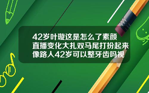 42岁叶璇这是怎么了素颜直播变化大扎双马尾打扮起来像路人42岁可以整牙齿吗视频