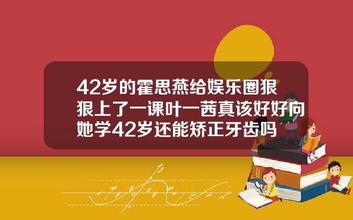 42岁的霍思燕给娱乐圈狠狠上了一课叶一茜真该好好向她学42岁还能矫正牙齿吗