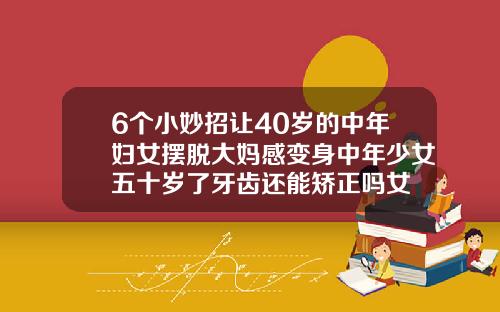 6个小妙招让40岁的中年妇女摆脱大妈感变身中年少女五十岁了牙齿还能矫正吗女