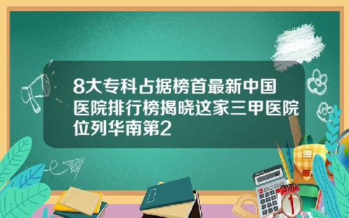 8大专科占据榜首最新中国医院排行榜揭晓这家三甲医院位列华南第2
