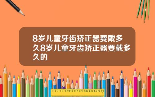 8岁儿童牙齿矫正器要戴多久8岁儿童牙齿矫正器要戴多久的