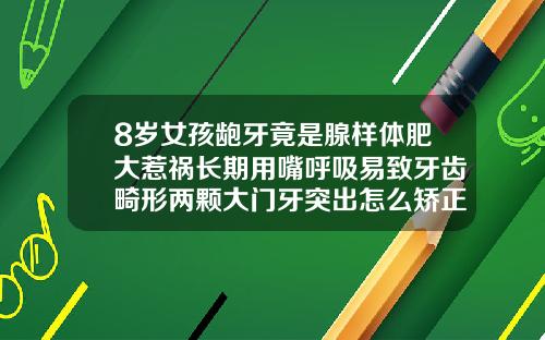 8岁女孩龅牙竟是腺样体肥大惹祸长期用嘴呼吸易致牙齿畸形两颗大门牙突出怎么矫正