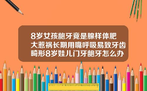 8岁女孩龅牙竟是腺样体肥大惹祸长期用嘴呼吸易致牙齿畸形8岁娃儿门牙龅牙怎么办