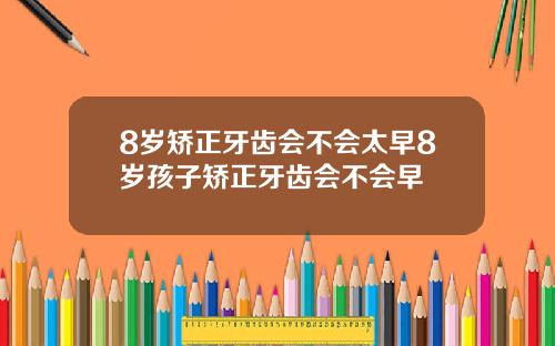 8岁矫正牙齿会不会太早8岁孩子矫正牙齿会不会早