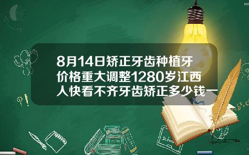 8月14日矫正牙齿种植牙价格重大调整1280岁江西人快看不齐牙齿矫正多少钱一次图片