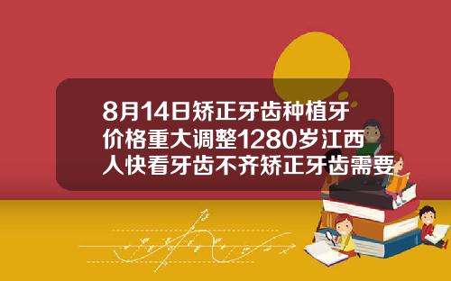 8月14日矫正牙齿种植牙价格重大调整1280岁江西人快看牙齿不齐矫正牙齿需要多少钱费用