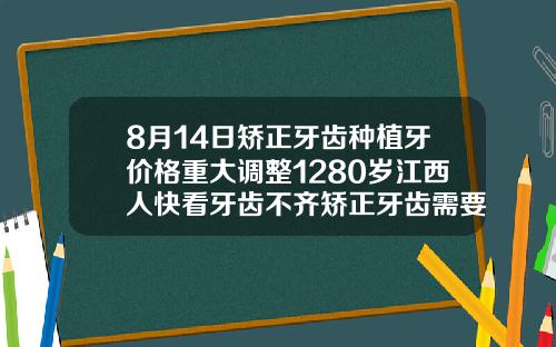8月14日矫正牙齿种植牙价格重大调整1280岁江西人快看牙齿不齐矫正牙齿需要多少钱