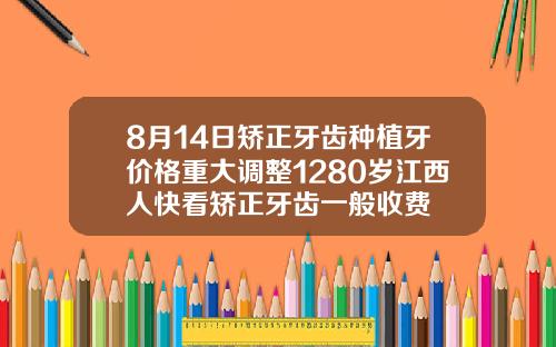 8月14日矫正牙齿种植牙价格重大调整1280岁江西人快看矫正牙齿一般收费