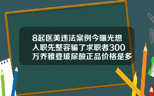 8起医美违法案例今曝光想入职先整容骗了求职者300万乔雅登玻尿酸正品价格是多少