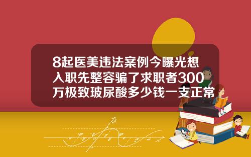 8起医美违法案例今曝光想入职先整容骗了求职者300万极致玻尿酸多少钱一支正常