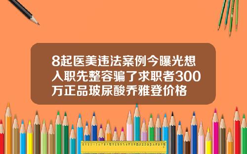 8起医美违法案例今曝光想入职先整容骗了求职者300万正品玻尿酸乔雅登价格