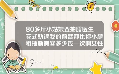 80多斤小姑娘要抽脂医生花式劝退我的前臂都比你小腿粗抽脂美容多少钱一次啊女性
