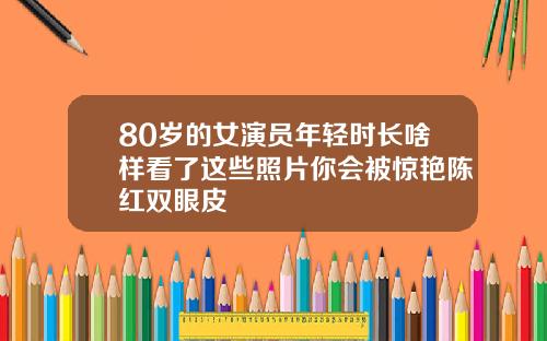 80岁的女演员年轻时长啥样看了这些照片你会被惊艳陈红双眼皮