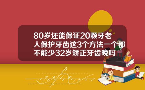 80岁还能保证20颗牙老人保护牙齿这3个方法一个都不能少32岁矫正牙齿晚吗