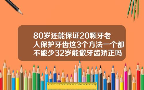 80岁还能保证20颗牙老人保护牙齿这3个方法一个都不能少32岁能做牙齿矫正吗