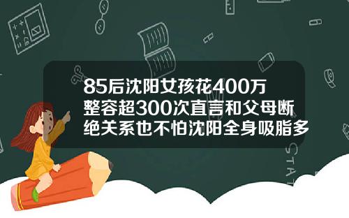 85后沈阳女孩花400万整容超300次直言和父母断绝关系也不怕沈阳全身吸脂多少钱