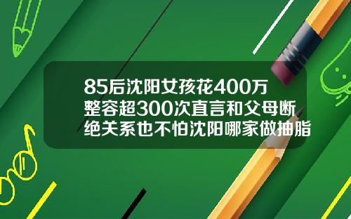 85后沈阳女孩花400万整容超300次直言和父母断绝关系也不怕沈阳哪家做抽脂比较好