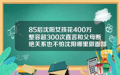 85后沈阳女孩花400万整容超300次直言和父母断绝关系也不怕沈阳哪里做面部吸脂手术好